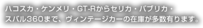 ハコスカ・ケンメリ・GT-Rからセリカ・パブリカ・スバル360まで、ヴィンテージカーの在庫が多数有ります。